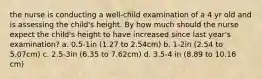 the nurse is conducting a well-child examination of a 4 yr old and is assessing the child's height. By how much should the nurse expect the child's height to have increased since last year's examination? a. 0.5-1in (1.27 to 2.54cm) b. 1-2in (2.54 to 5.07cm) c. 2.5-3in (6.35 to 7.62cm) d. 3.5-4 in (8.89 to 10.16 cm)