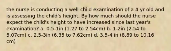 the nurse is conducting a well-child examination of a 4 yr old and is assessing the child's height. By how much should the nurse expect the child's height to have increased since last year's examination? a. 0.5-1in (1.27 to 2.54cm) b. 1-2in (2.54 to 5.07cm) c. 2.5-3in (6.35 to 7.62cm) d. 3.5-4 in (8.89 to 10.16 cm)