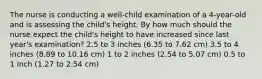 The nurse is conducting a well-child examination of a 4-year-old and is assessing the child's height. By how much should the nurse expect the child's height to have increased since last year's examination? 2.5 to 3 inches (6.35 to 7.62 cm) 3.5 to 4 inches (8.89 to 10.16 cm) 1 to 2 inches (2.54 to 5.07 cm) 0.5 to 1 inch (1.27 to 2.54 cm)