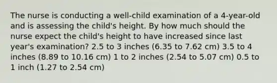 The nurse is conducting a well-child examination of a 4-year-old and is assessing the child's height. By how much should the nurse expect the child's height to have increased since last year's examination? 2.5 to 3 inches (6.35 to 7.62 cm) 3.5 to 4 inches (8.89 to 10.16 cm) 1 to 2 inches (2.54 to 5.07 cm) 0.5 to 1 inch (1.27 to 2.54 cm)