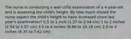 The nurse is conducting a well-child examination of a 4-year-old and is assessing the child's height. By how much should the nurse expect the child's height to have increased since last year's examination? 0.5 to 1 inch (1.27 to 2.54 cm) 1 to 2 inches (2.54 to 5.07 cm) 3.5 to 4 inches (8.89 to 10.16 cm) 2.5 to 3 inches (6.35 to 7.62 cm)