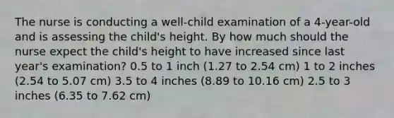 The nurse is conducting a well-child examination of a 4-year-old and is assessing the child's height. By how much should the nurse expect the child's height to have increased since last year's examination? 0.5 to 1 inch (1.27 to 2.54 cm) 1 to 2 inches (2.54 to 5.07 cm) 3.5 to 4 inches (8.89 to 10.16 cm) 2.5 to 3 inches (6.35 to 7.62 cm)