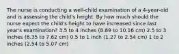 The nurse is conducting a well-child examination of a 4-year-old and is assessing the child's height. By how much should the nurse expect the child's height to have increased since last year's examination? 3.5 to 4 inches (8.89 to 10.16 cm) 2.5 to 3 inches (6.35 to 7.62 cm) 0.5 to 1 inch (1.27 to 2.54 cm) 1 to 2 inches (2.54 to 5.07 cm)