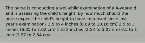 The nurse is conducting a well-child examination of a 4-year-old and is assessing the child's height. By how much should the nurse expect the child's height to have increased since last year's examination? 3.5 to 4 inches (8.89 to 10.16 cm) 2.5 to 3 inches (6.35 to 7.62 cm) 1 to 2 inches (2.54 to 5.07 cm) 0.5 to 1 inch (1.27 to 2.54 cm)