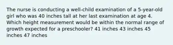 The nurse is conducting a well-child examination of a 5-year-old girl who was 40 inches tall at her last examination at age 4. Which height measurement would be within the normal range of growth expected for a preschooler? 41 inches 43 inches 45 inches 47 inches