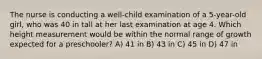 The nurse is conducting a well-child examination of a 5-year-old girl, who was 40 in tall at her last examination at age 4. Which height measurement would be within the normal range of growth expected for a preschooler? A) 41 in B) 43 in C) 45 in D) 47 in