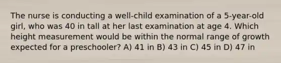 The nurse is conducting a well-child examination of a 5-year-old girl, who was 40 in tall at her last examination at age 4. Which height measurement would be within the normal range of growth expected for a preschooler? A) 41 in B) 43 in C) 45 in D) 47 in