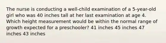 The nurse is conducting a well-child examination of a 5-year-old girl who was 40 inches tall at her last examination at age 4. Which height measurement would be within the normal range of growth expected for a preschooler? 41 inches 45 inches 47 inches 43 inches