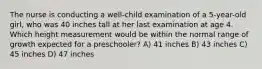 The nurse is conducting a well-child examination of a 5-year-old girl, who was 40 inches tall at her last examination at age 4. Which height measurement would be within the normal range of growth expected for a preschooler? A) 41 inches B) 43 inches C) 45 inches D) 47 inches