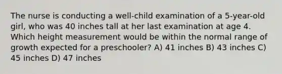 The nurse is conducting a well-child examination of a 5-year-old girl, who was 40 inches tall at her last examination at age 4. Which height measurement would be within the normal range of growth expected for a preschooler? A) 41 inches B) 43 inches C) 45 inches D) 47 inches