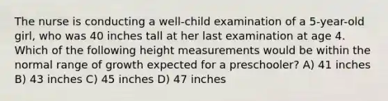 The nurse is conducting a well-child examination of a 5-year-old girl, who was 40 inches tall at her last examination at age 4. Which of the following height measurements would be within the normal range of growth expected for a preschooler? A) 41 inches B) 43 inches C) 45 inches D) 47 inches