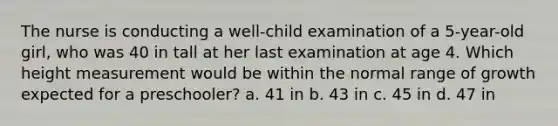 The nurse is conducting a well-child examination of a 5-year-old girl, who was 40 in tall at her last examination at age 4. Which height measurement would be within the normal range of growth expected for a preschooler? a. 41 in b. 43 in c. 45 in d. 47 in