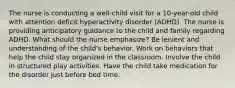 The nurse is conducting a well-child visit for a 10-year-old child with attention deficit hyperactivity disorder (ADHD). The nurse is providing anticipatory guidance to the child and family regarding ADHD. What should the nurse emphasize? Be lenient and understanding of the child's behavior. Work on behaviors that help the child stay organized in the classroom. Involve the child in structured play activities. Have the child take medication for the disorder just before bed time.