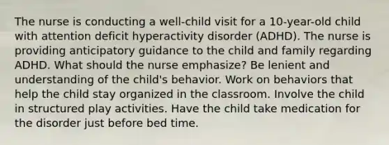 The nurse is conducting a well-child visit for a 10-year-old child with attention deficit hyperactivity disorder (ADHD). The nurse is providing anticipatory guidance to the child and family regarding ADHD. What should the nurse emphasize? Be lenient and understanding of the child's behavior. Work on behaviors that help the child stay organized in the classroom. Involve the child in structured play activities. Have the child take medication for the disorder just before bed time.