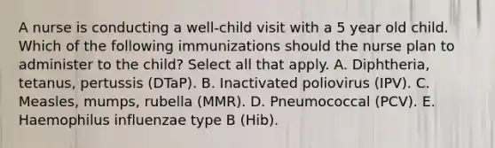 A nurse is conducting a well-child visit with a 5 year old child. Which of the following immunizations should the nurse plan to administer to the child? Select all that apply. A. Diphtheria, tetanus, pertussis (DTaP). B. Inactivated poliovirus (IPV). C. Measles, mumps, rubella (MMR). D. Pneumococcal (PCV). E. Haemophilus influenzae type B (Hib).