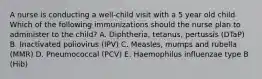 A nurse is conducting a well-child visit with a 5 year old child. Which of the following immunizations should the nurse plan to administer to the child? A. Diphtheria, tetanus, pertussis (DTaP) B. Inactivated poliovirus (IPV) C. Measles, mumps and rubella (MMR) D. Pneumococcal (PCV) E. Haemophilus influenzae type B (Hib)