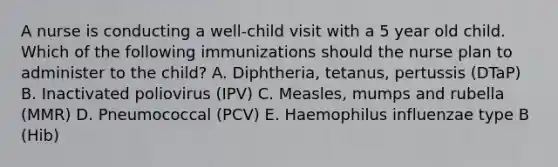 A nurse is conducting a well-child visit with a 5 year old child. Which of the following immunizations should the nurse plan to administer to the child? A. Diphtheria, tetanus, pertussis (DTaP) B. Inactivated poliovirus (IPV) C. Measles, mumps and rubella (MMR) D. Pneumococcal (PCV) E. Haemophilus influenzae type B (Hib)