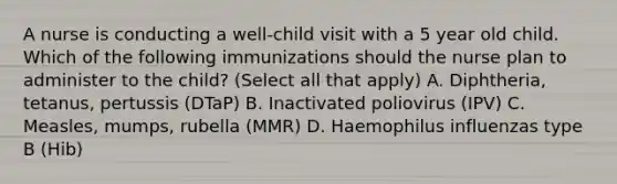 A nurse is conducting a well-child visit with a 5 year old child. Which of the following immunizations should the nurse plan to administer to the child? (Select all that apply) A. Diphtheria, tetanus, pertussis (DTaP) B. Inactivated poliovirus (IPV) C. Measles, mumps, rubella (MMR) D. Haemophilus influenzas type B (Hib)