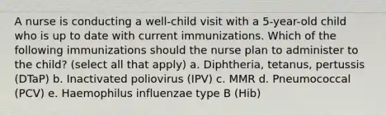 A nurse is conducting a well-child visit with a 5-year-old child who is up to date with current immunizations. Which of the following immunizations should the nurse plan to administer to the child? (select all that apply) a. Diphtheria, tetanus, pertussis (DTaP) b. Inactivated poliovirus (IPV) c. MMR d. Pneumococcal (PCV) e. Haemophilus influenzae type B (Hib)