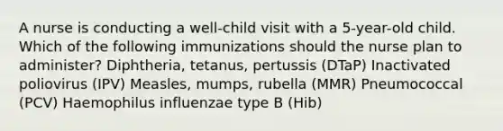 A nurse is conducting a well-child visit with a 5-year-old child. Which of the following immunizations should the nurse plan to administer? Diphtheria, tetanus, pertussis (DTaP) Inactivated poliovirus (IPV) Measles, mumps, rubella (MMR) Pneumococcal (PCV) Haemophilus influenzae type B (Hib)