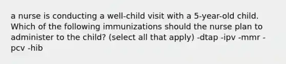 a nurse is conducting a well-child visit with a 5-year-old child. Which of the following immunizations should the nurse plan to administer to the child? (select all that apply) -dtap -ipv -mmr -pcv -hib