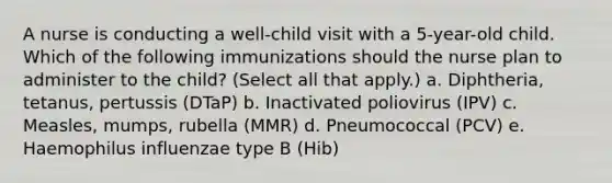 A nurse is conducting a well-child visit with a 5-year-old child. Which of the following immunizations should the nurse plan to administer to the child? (Select all that apply.) a. Diphtheria, tetanus, pertussis (DTaP) b. Inactivated poliovirus (IPV) c. Measles, mumps, rubella (MMR) d. Pneumococcal (PCV) e. Haemophilus influenzae type B (Hib)