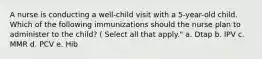 A nurse is conducting a well-child visit with a 5-year-old child. Which of the following immunizations should the nurse plan to administer to the child? ( Select all that apply." a. Dtap b. IPV c. MMR d. PCV e. Hib