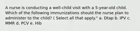 A nurse is conducting a well-child visit with a 5-year-old child. Which of the following immunizations should the nurse plan to administer to the child? ( Select all that apply." a. Dtap b. IPV c. MMR d. PCV e. Hib