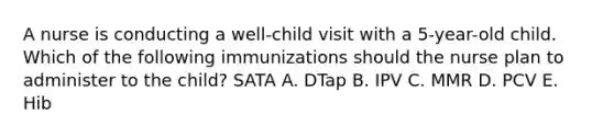 A nurse is conducting a well-child visit with a 5-year-old child. Which of the following immunizations should the nurse plan to administer to the child? SATA A. DTap B. IPV C. MMR D. PCV E. Hib