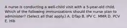 A nurse is conducting a well-child visit with a 5-year-old child. Which of the following immunizations should the nurse plan to administer? (Select all that apply.) A. DTap B. IPV C. MMR D. PCV E. Hib