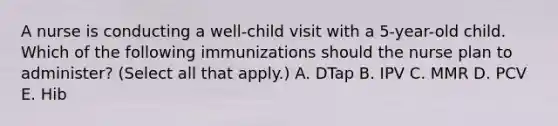 A nurse is conducting a well-child visit with a 5-year-old child. Which of the following immunizations should the nurse plan to administer? (Select all that apply.) A. DTap B. IPV C. MMR D. PCV E. Hib