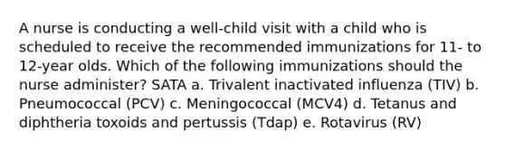 A nurse is conducting a well-child visit with a child who is scheduled to receive the recommended immunizations for 11- to 12-year olds. Which of the following immunizations should the nurse administer? SATA a. Trivalent inactivated influenza (TIV) b. Pneumococcal (PCV) c. Meningococcal (MCV4) d. Tetanus and diphtheria toxoids and pertussis (Tdap) e. Rotavirus (RV)