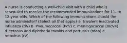 A nurse is conducting a well-child visit with a child who is scheduled to receive the recommended immunizations for 11- to 12-year olds. Which of the following immunizations should the nurse administer? (Select all that apply.) a. trivalent inactivated influenza (tiV) B. Pneumococcal (PcV) c. meningococcal (mcV4) d. tetanus and diphtheria toxoids and pertussis (tdap) e. rotavirus (rV)