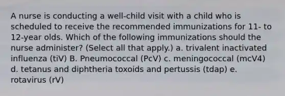 A nurse is conducting a well-child visit with a child who is scheduled to receive the recommended immunizations for 11- to 12-year olds. Which of the following immunizations should the nurse administer? (Select all that apply.) a. trivalent inactivated influenza (tiV) B. Pneumococcal (PcV) c. meningococcal (mcV4) d. tetanus and diphtheria toxoids and pertussis (tdap) e. rotavirus (rV)