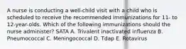 A nurse is conducting a well-child visit with a child who is scheduled to receive the recommended immunizations for 11- to 12-year-olds. Which of the following immunizations should the nurse administer? SATA A. Trivalent inactivated influenza B. Pneumococcal C. Meningococcal D. Tdap E. Rotavirus