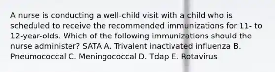 A nurse is conducting a well-child visit with a child who is scheduled to receive the recommended immunizations for 11- to 12-year-olds. Which of the following immunizations should the nurse administer? SATA A. Trivalent inactivated influenza B. Pneumococcal C. Meningococcal D. Tdap E. Rotavirus