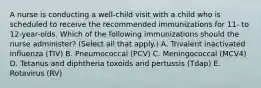 A nurse is conducting a well-child visit with a child who is scheduled to receive the recommended immunizations for 11- to 12-year-olds. Which of the following immunizations should the nurse administer? (Select all that apply.) A. Trivalent inactivated influenza (TIV) B. Pneumococcal (PCV) C. Meningococcal (MCV4) D. Tetanus and diphtheria toxoids and pertussis (Tdap) E. Rotavirus (RV)