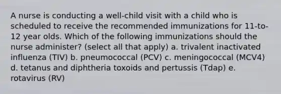 A nurse is conducting a well-child visit with a child who is scheduled to receive the recommended immunizations for 11-to-12 year olds. Which of the following immunizations should the nurse administer? (select all that apply) a. trivalent inactivated influenza (TIV) b. pneumococcal (PCV) c. meningococcal (MCV4) d. tetanus and diphtheria toxoids and pertussis (Tdap) e. rotavirus (RV)