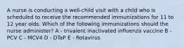 A nurse is conducting a well-child visit with a child who is scheduled to receive the recommended immunizations for 11 to 12 year olds. Which of the following immunizations should the nurse administer? A - trivalent inactivated influenza vaccine B - PCV C - MCV4 D - DTaP E - Rotavirus