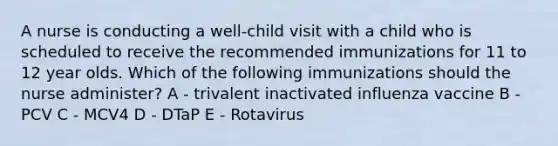 A nurse is conducting a well-child visit with a child who is scheduled to receive the recommended immunizations for 11 to 12 year olds. Which of the following immunizations should the nurse administer? A - trivalent inactivated influenza vaccine B - PCV C - MCV4 D - DTaP E - Rotavirus