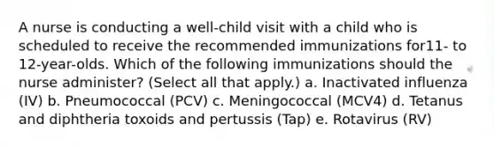 A nurse is conducting a well-child visit with a child who is scheduled to receive the recommended immunizations for11- to 12-year-olds. Which of the following immunizations should the nurse administer? (Select all that apply.) a. Inactivated influenza (IV) b. Pneumococcal (PCV) c. Meningococcal (MCV4) d. Tetanus and diphtheria toxoids and pertussis (Tap) e. Rotavirus (RV)