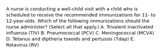 A nurse is conducting a well-child visit with a child who is scheduled to receive the recommended immunizations for 11- to 12-year-olds. Which of the following immunizations should the nurse administer? (Select all that apply.) A. Trivalent inactivated influenza (TIV) B. Pneumococcal (PCV) C. Meningococcal (MCV4) D. Tetanus and diptheria toxoids and pertussis (Tdap) E. Rotavirus (RV)