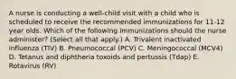 A nurse is conducting a well-child visit with a child who is scheduled to receive the recommended immunizations for 11-12 year olds. Which of the following immunizations should the nurse administer? (Select all that apply.) A. Trivalent inactivated influenza (TIV) B. Pneumococcal (PCV) C. Meningococcal (MCV4) D. Tetanus and diphtheria toxoids and pertussis (Tdap) E. Rotavirus (RV)