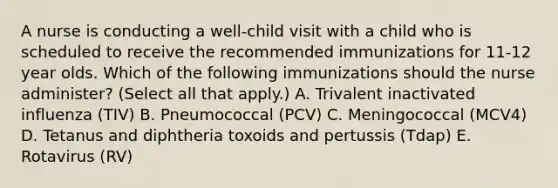 A nurse is conducting a well-child visit with a child who is scheduled to receive the recommended immunizations for 11-12 year olds. Which of the following immunizations should the nurse administer? (Select all that apply.) A. Trivalent inactivated influenza (TIV) B. Pneumococcal (PCV) C. Meningococcal (MCV4) D. Tetanus and diphtheria toxoids and pertussis (Tdap) E. Rotavirus (RV)