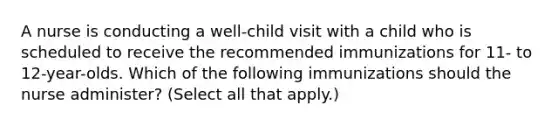 A nurse is conducting a well-child visit with a child who is scheduled to receive the recommended immunizations for 11- to 12-year-olds. Which of the following immunizations should the nurse administer? (Select all that apply.)