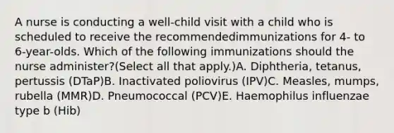 A nurse is conducting a well-child visit with a child who is scheduled to receive the recommendedimmunizations for 4- to 6-year-olds. Which of the following immunizations should the nurse administer?(Select all that apply.)A. Diphtheria, tetanus, pertussis (DTaP)B. Inactivated poliovirus (IPV)C. Measles, mumps, rubella (MMR)D. Pneumococcal (PCV)E. Haemophilus influenzae type b (Hib)