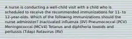 A nurse is conducting a well-child visit with a child who is scheduled to receive the recommended immunizations for 11- to 12-year-olds. Which of the following immunizations should the nurse administer? Inactivated influenza (IIV) Pneumococcal (PCV) Meningococcal (MCV4) Tetanus and diphtheria toxoids and pertussis (Tdap) Rotavirus (RV)