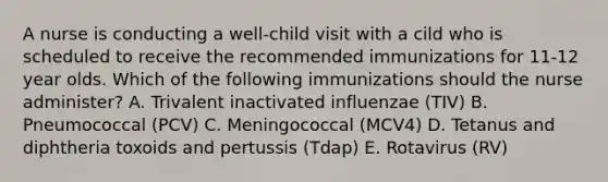 A nurse is conducting a well-child visit with a cild who is scheduled to receive the recommended immunizations for 11-12 year olds. Which of the following immunizations should the nurse administer? A. Trivalent inactivated influenzae (TIV) B. Pneumococcal (PCV) C. Meningococcal (MCV4) D. Tetanus and diphtheria toxoids and pertussis (Tdap) E. Rotavirus (RV)