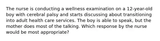 The nurse is conducting a wellness examination on a 12-year-old boy with cerebral palsy and starts discussing about transitioning into adult health care services. The boy is able to speak, but the mother does most of the talking. Which response by the nurse would be most appropriate?