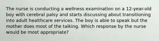 The nurse is conducting a wellness examination on a 12-year-old boy with cerebral palsy and starts discussing about transitioning into adult healthcare services. The boy is able to speak but the mother does most of the talking. Which response by the nurse would be most appropriate?